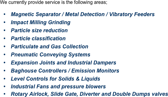 We currently provide service is the following areas;
Magnetic Separator / Metal Detection / Vibratory Feeders
Impact Milling Grinding
Particle size reduction
Particle classification
Particulate and Gas Collection
Pneumatic Conveying Systems
Expansion Joints and Industrial Dampers
Baghouse Controllers / Emission Monitors
Level Controls for Solids & Liquids
Industrial Fans and pressure blowers
Rotary Airlock, Slide Gate, Diverter and Double Dumps valves